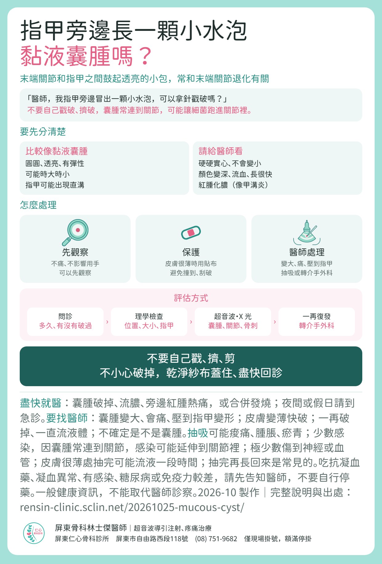 黏液囊腫重點摘要：末端關節和指甲之間鼓起透亮的小包，常和末端關節退化有關。不要自己戳破、擠破，囊腫常連到關節，可能讓細菌跑進關節裡。圓圓透亮有彈性、時大時小比較像黏液囊腫；硬硬實心、顏色變深流血長很快、紅腫化膿請給醫師看。處理：先觀察、皮膚很薄時用貼布保護、變大痛或壓到指甲由醫師處理（抽吸或轉介手外科）。門診流程：問診、理學檢查、超音波與 X 光、一再復發轉介手外科。附就醫時機與抽吸的不適：可能痠痛瘀青，少數感染且可能延伸到關節，極少數傷到神經或血管，抽完再長回來常見；吃抗凝血藥、凝血異常、糖尿病或免疫力較差請先告知醫師。